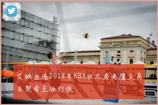 艾顿当选2018年NBA状元秀老鹰交易东契奇至独行侠