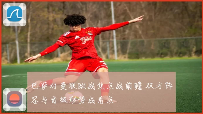 巴萨对曼联欧战焦点战前瞻 双方阵容与晋级形势成看点