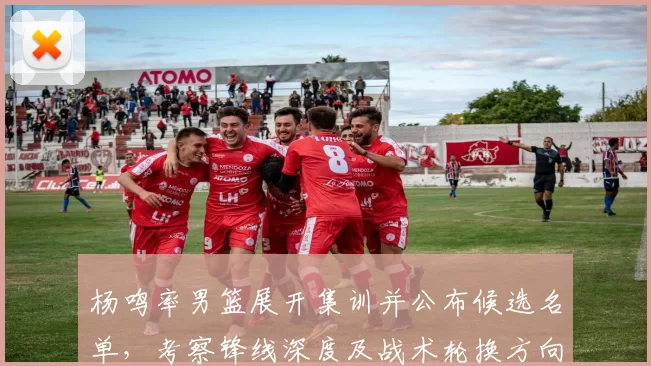 杨鸣率男篮展开集训并公布候选名单,考察锋线深度及战术轮换方向