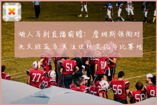 湖人马刺直播前瞻：詹姆斯领衔对决文班亚马 关注攻防变化与比赛结果