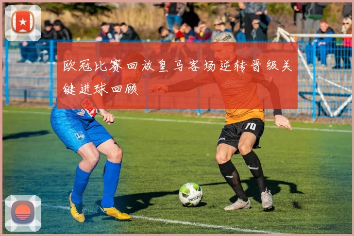 欧冠比赛回放皇马客场逆转晋级关键进球回顾