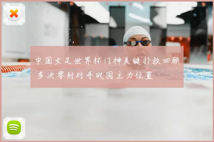 中国女足世界杯门神关键扑救回顾 多次零封对手巩固主力位置