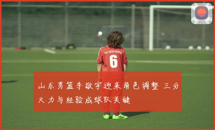 山东男篮李敬宇迎来角色调整 三分火力与经验成球队关键