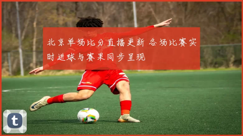 北京单场比分直播更新 各场比赛实时进球与赛果同步呈现