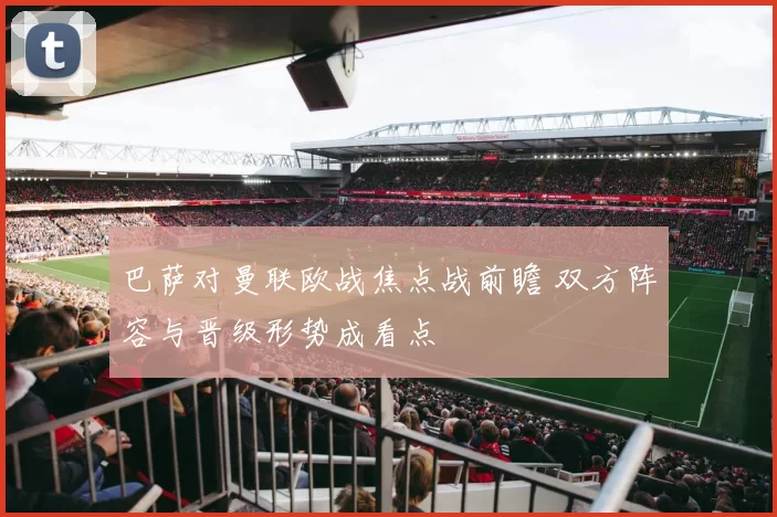 巴萨对曼联欧战焦点战前瞻 双方阵容与晋级形势成看点