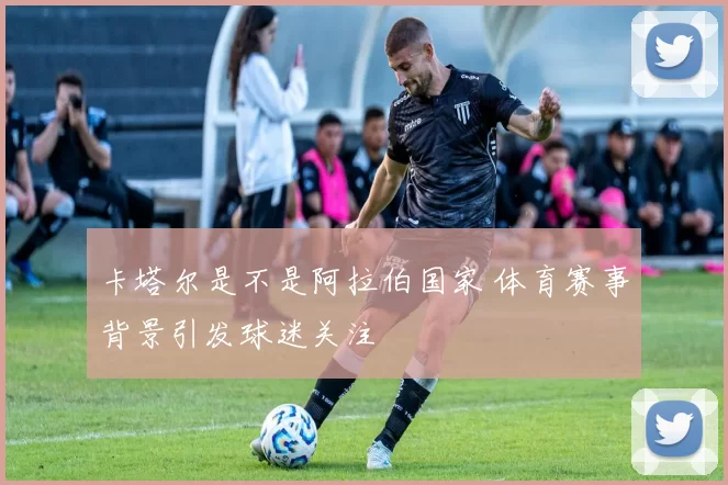 卡塔尔是不是阿拉伯国家 体育赛事背景引发球迷关注