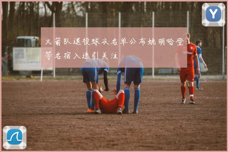 火箭队退役球衣名单公布姚明哈登等名宿入选引关注