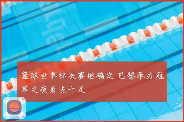 篮球世界杯决赛地确定 巴黎承办冠军之夜看点十足