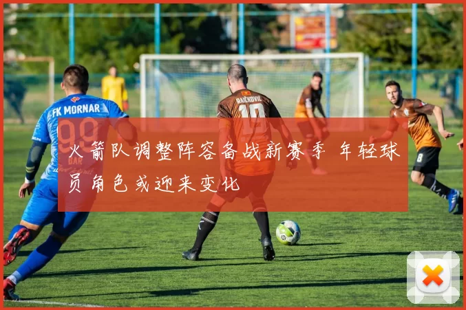 火箭队调整阵容备战新赛季 年轻球员角色或迎来变化