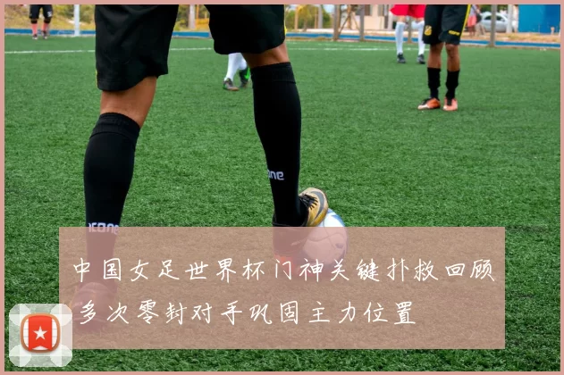 中国女足世界杯门神关键扑救回顾 多次零封对手巩固主力位置