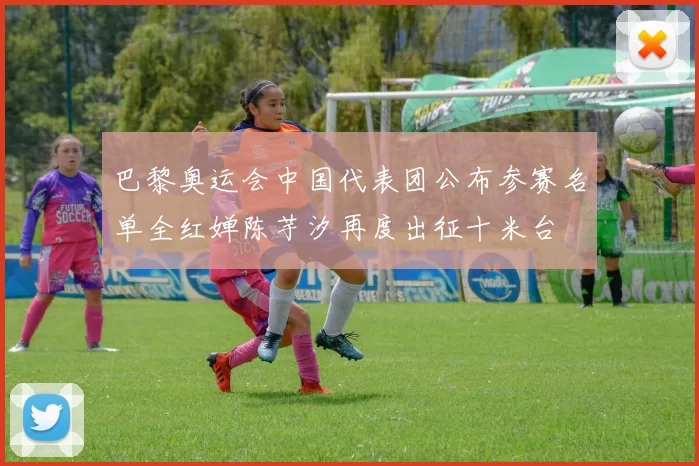 巴黎奥运会中国代表团公布参赛名单全红婵陈芋汐再度出征十米台