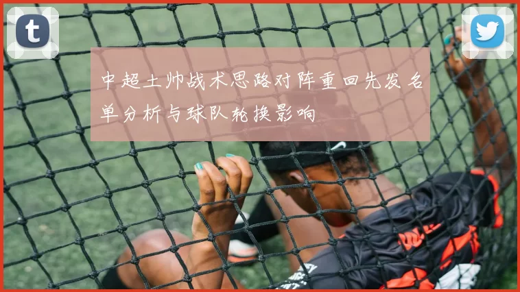 中超土帅战术思路对阵重回先发名单分析与球队轮换影响