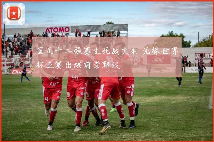 国足十二强赛生死战失利 无缘世界杯正赛出线前景黯淡