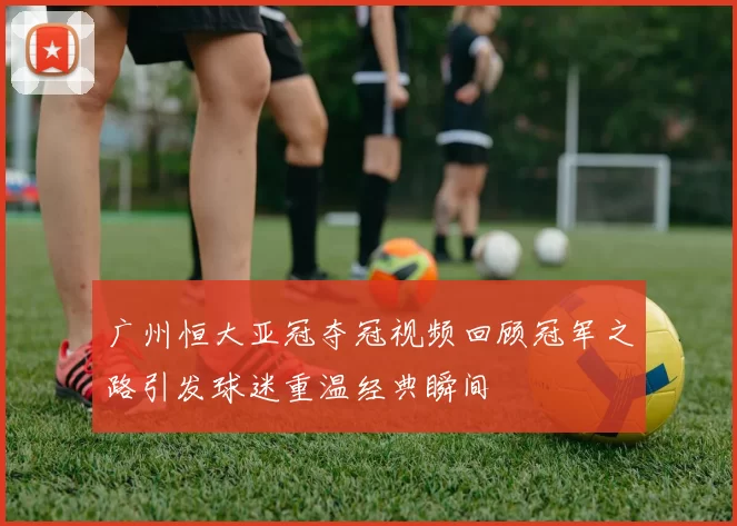 广州恒大亚冠夺冠视频回顾冠军之路引发球迷重温经典瞬间