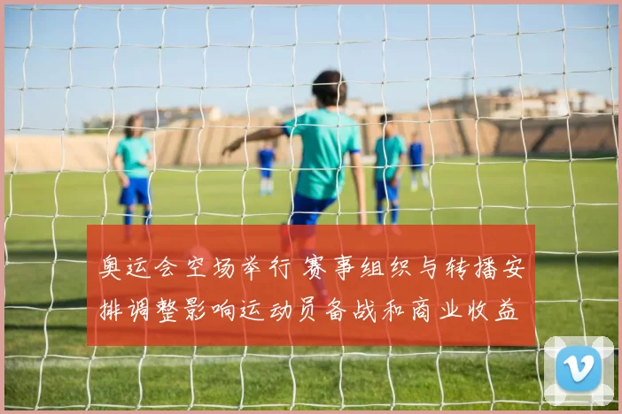 奥运会空场举行 赛事组织与转播安排调整影响运动员备战和商业收益