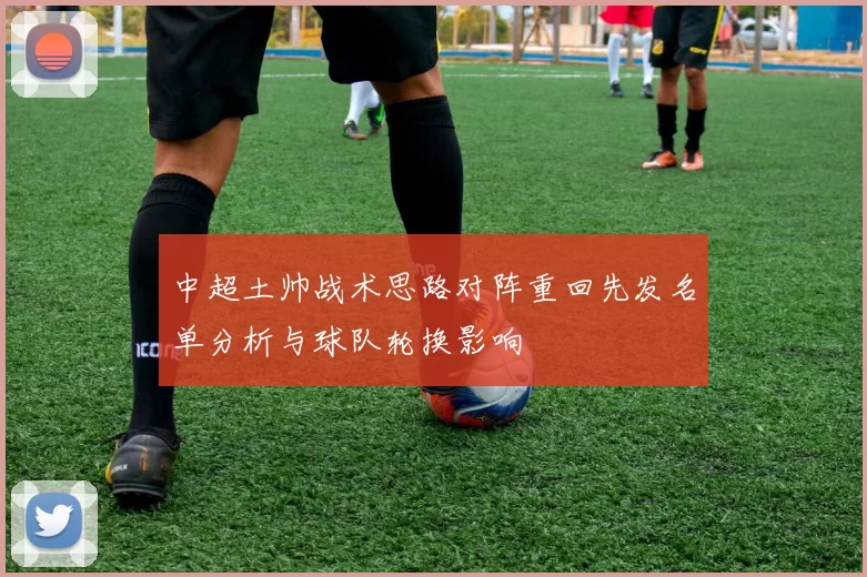 中超土帅战术思路对阵重回先发名单分析与球队轮换影响