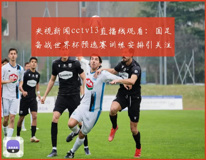 央视新闻cctv13直播线观看：国足备战世界杯预选赛训练安排引关注赛事解读
