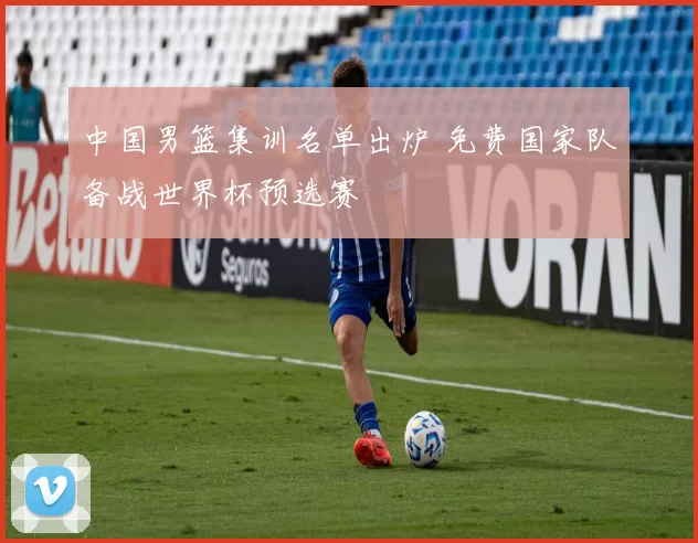 中国男篮集训名单出炉 免费国家队备战世界杯预选赛