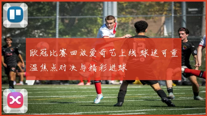 欧冠比赛回放爱奇艺上线 球迷可重温焦点对决与精彩进球