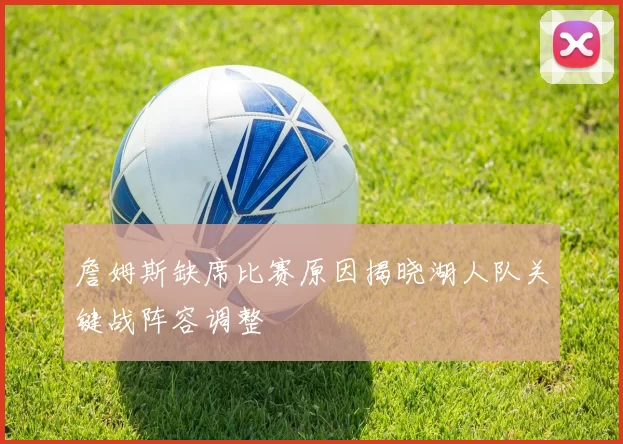 詹姆斯缺席比赛原因揭晓湖人队关键战阵容调整