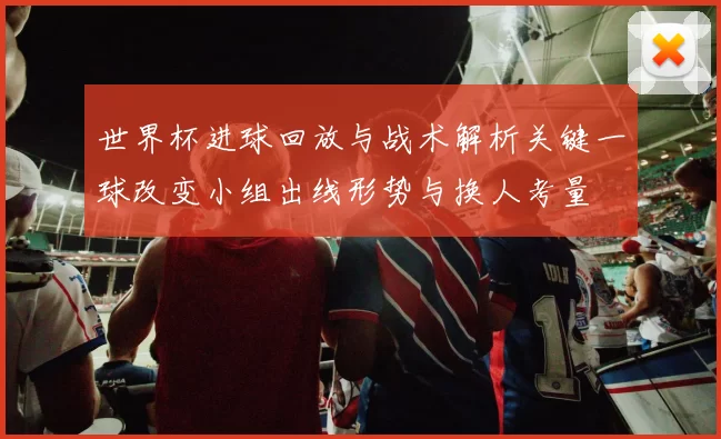 世界杯进球回放与战术解析关键一球改变小组出线形势与换人考量