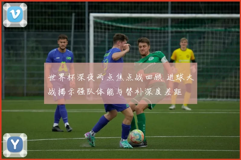 世界杯深夜两点焦点战回顾 进球大战揭示强队体能与替补深度差距