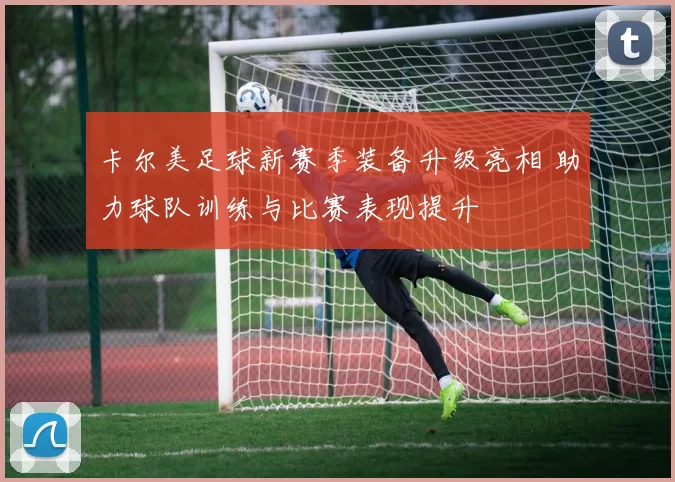卡尔美足球新赛季装备升级亮相 助力球队训练与比赛表现提升