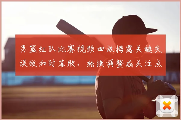 男篮红队比赛视频回放揭露关键失误致加时落败，轮换调整成关注点
