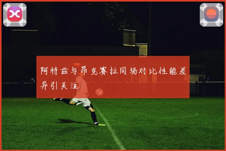 阿特兹与昂克赛拉同场对比性能差异引关注