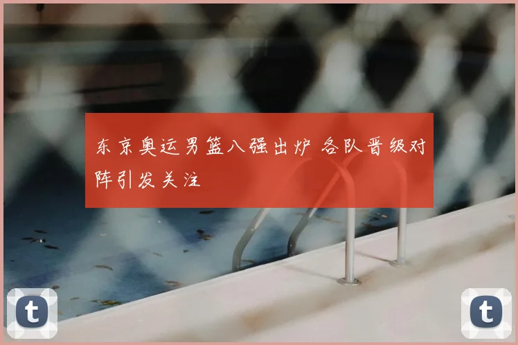 东京奥运男篮八强出炉 各队晋级对阵引发关注