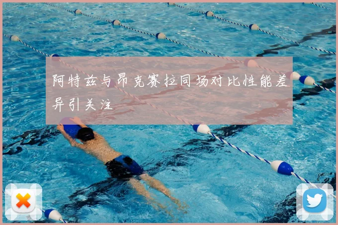 阿特兹与昂克赛拉同场对比性能差异引关注