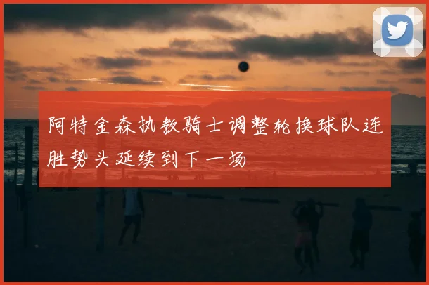 阿特金森执教骑士调整轮换球队连胜势头延续到下一场