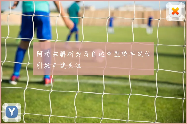 阿特兹解析为马自达中型轿车定位引发车迷关注