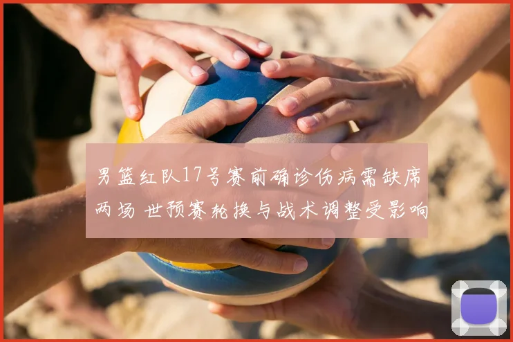 男篮红队17号赛前确诊伤病需缺席两场 世预赛轮换与战术调整受影响