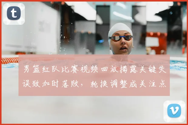 男篮红队比赛视频回放揭露关键失误致加时落败，轮换调整成关注点