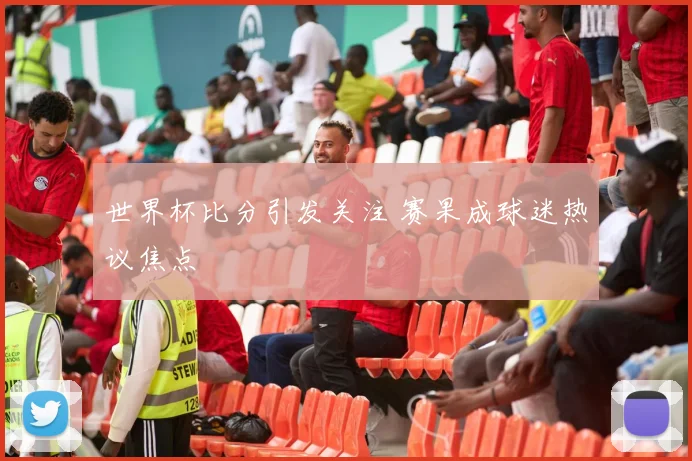 世界杯比分引发关注 赛果成球迷热议焦点